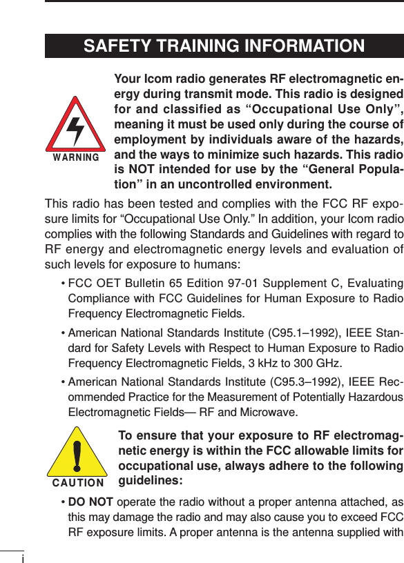 iYour Icom radio generates RF electromagnetic en-ergy during transmit mode. This radio is designedfor and classified as “Occupational Use Only”,meaning it must be used only during the course ofemployment by individuals aware of the hazards,and the ways to minimize such hazards. This radiois NOT intended for use by the “General Popula-tion” in an uncontrolled environment.This radio has been tested and complies with the FCC RF expo-sure limits for “Occupational Use Only.” In addition, your Icom radiocomplies with the following Standards and Guidelines with regard toRF energy and electromagnetic energy levels and evaluation ofsuch levels for exposure to humans:• FCC OET Bulletin 65 Edition 97-01 Supplement C, EvaluatingCompliance with FCC Guidelines for Human Exposure to RadioFrequency Electromagnetic Fields.• American National Standards Institute (C95.1–1992), IEEE Stan-dard for Safety Levels with Respect to Human Exposure to RadioFrequency Electromagnetic Fields, 3 kHz to 300 GHz.• American National Standards Institute (C95.3–1992), IEEE Rec-ommended Practice for the Measurement of Potentially HazardousElectromagnetic Fields— RF and Microwave.To ensure that your exposure to RF electromag-netic energy is within the FCC allowable limits foroccupational use, always adhere to the followingguidelines:•DO NOT operate the radio without a proper antenna attached, asthis may damage the radio and may also cause you to exceed FCCRF exposure limits. A proper antenna is the antenna supplied withWARNINGCAUTIONSAFETY TRAINING INFORMATION