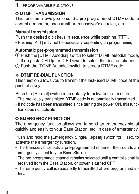 144PROGRAMMABLE FUNCTIONSDDDTMF TRANSMISSIONThis function allows you to send a pre-programmed DTMF code tocontrol a repeater, open another transceiver’s squelch, etc.Manual transmission:Push the desired digit keys in sequence while pushing [PTT].• Pushing [PTT] may not be necessary depending on programming.Automatic pre-programmed transmission:qPush the [DTMF Autodial] switch to select DTMF autodial mode,then push [CH Up] or [CH Down] to select the desired channel.wPush the [DTMF Autodial] switch to send a DTMF code.DD  DTMF RE-DIAL FUNCTIONThis function allows you to transmit the last-used DTMF code at thepush of a key.Push the [Re-dial] switch momentarily to activate the function.• The previously transmitted DTMF code is automatically transmitted.• If no code has been transmitted since turning the power ON, this func-tion does not activate.DDEMERGENCY FUNCTIONThe emergency function allows you to send an emergency signalquickly and easily to your Base Station, etc. in case of emergency.Push and hold the [Emergency Single/Repeat] switch for 1 sec. toactivate the emergency function.• The transceiver selects a pre-programmed channel, then sends anemergency signal to your Base Station.• The pre-programmed channel remains selected until a control signal isreceived from the Base Station, or power is turned OFF.• The emergency call is repeatedly transmitted at pre-programmed in-tervals.