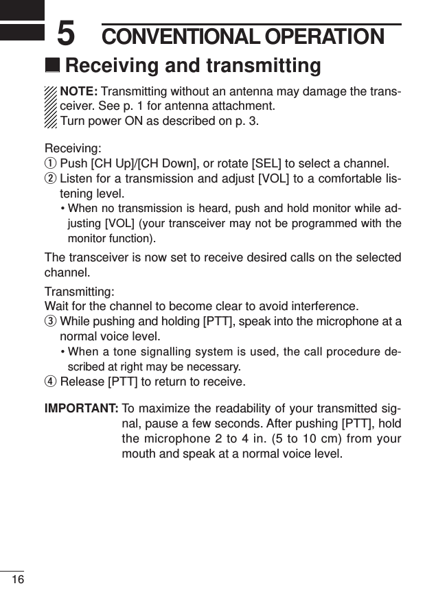 165CONVENTIONAL OPERATION‘‘Receiving and transmittingNOTE: Transmitting without an antenna may damage the trans-ceiver. See p. 1 for antenna attachment.Turn power ON as described on p. 3.Receiving:qPush [CH Up]/[CH Down], or rotate [SEL] to select a channel.wListen for a transmission and adjust [VOL] to a comfortable lis-tening level.• When no transmission is heard, push and hold monitor while ad-justing [VOL] (your transceiver may not be programmed with themonitor function).The transceiver is now set to receive desired calls on the selectedchannel.Transmitting:Wait for the channel to become clear to avoid interference.eWhile pushing and holding [PTT], speak into the microphone at anormal voice level.• When a tone signalling system is used, the call procedure de-scribed at right may be necessary.rRelease [PTT] to return to receive.IMPORTANT: To maximize the readability of your transmitted sig-nal, pause a few seconds. After pushing [PTT], holdthe microphone 2 to 4 in. (5 to 10 cm) from yourmouth and speak at a normal voice level.