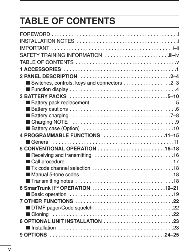 vTABLE OF CONTENTSFOREWORD . . . . . . . . . . . . . . . . . . . . . . . . . . . . . . . . . . . . . . . . . . . . .iINSTALLATION NOTES  . . . . . . . . . . . . . . . . . . . . . . . . . . . . . . . . . . . .iIMPORTANT  . . . . . . . . . . . . . . . . . . . . . . . . . . . . . . . . . . . . . . . . . . .i–iiSAFETY TRAINING INFORMATION  . . . . . . . . . . . . . . . . . . . . . . .iii–ivTABLE OF CONTENTS . . . . . . . . . . . . . . . . . . . . . . . . . . . . . . . . . . . .v1 ACCESSORIES  . . . . . . . . . . . . . . . . . . . . . . . . . . . . . . . . . . . . . . . .12 PANEL DESCRIPTION  . . . . . . . . . . . . . . . . . . . . . . . . . . . . . . . .2–4‘Switches, controls, keys and connectors . . . . . . . . . . . . . . . . .2–3‘Function display . . . . . . . . . . . . . . . . . . . . . . . . . . . . . . . . . . . . . .43 BATTERY PACKS  . . . . . . . . . . . . . . . . . . . . . . . . . . . . . . . . . . .5–10‘Battery pack replacement  . . . . . . . . . . . . . . . . . . . . . . . . . . . . . .5‘Battery cautions . . . . . . . . . . . . . . . . . . . . . . . . . . . . . . . . . . . . . .6‘Battery charging  . . . . . . . . . . . . . . . . . . . . . . . . . . . . . . . . . . .7–8‘ Charging NOTE  . . . . . . . . . . . . . . . . . . . . . . . . . . . . . . . . . . . . .9‘ Battery case (Option)  . . . . . . . . . . . . . . . . . . . . . . . . . . . . . . . .104 PROGRAMMABLE FUNCTIONS  . . . . . . . . . . . . . . . . . . . . . .11–15‘General  . . . . . . . . . . . . . . . . . . . . . . . . . . . . . . . . . . . . . . . . . . .115 CONVENTIONAL OPERATION . . . . . . . . . . . . . . . . . . . . . . . .16–18‘Receiving and transmitting  . . . . . . . . . . . . . . . . . . . . . . . . . . . .16‘Call procedure  . . . . . . . . . . . . . . . . . . . . . . . . . . . . . . . . . . . . . .17‘Tx code channel selection . . . . . . . . . . . . . . . . . . . . . . . . . . . . .18‘Manual 5-tone codes . . . . . . . . . . . . . . . . . . . . . . . . . . . . . . . . .18‘Transmitting notes  . . . . . . . . . . . . . . . . . . . . . . . . . . . . . . . . . . .186 SmarTrunk IITM OPERATION  . . . . . . . . . . . . . . . . . . . . . . . . . .19–21‘Basic operation  . . . . . . . . . . . . . . . . . . . . . . . . . . . . . . . . . . . . .197 OTHER FUNCTIONS  . . . . . . . . . . . . . . . . . . . . . . . . . . . . . . . . . . .22‘DTMF pager/Code squelch  . . . . . . . . . . . . . . . . . . . . . . . . . . . .22‘ Cloning  . . . . . . . . . . . . . . . . . . . . . . . . . . . . . . . . . . . . . . . . . . .228 OPTIONAL UNIT INSTALLATION . . . . . . . . . . . . . . . . . . . . . . . . .23‘ Installation  . . . . . . . . . . . . . . . . . . . . . . . . . . . . . . . . . . . . . . . . .239 OPTIONS  . . . . . . . . . . . . . . . . . . . . . . . . . . . . . . . . . . . . . . . . .24–25