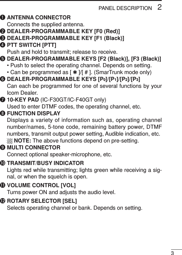 32PANEL DESCRIPTIONqANTENNA CONNECTORConnects the supplied antenna.wDEALER-PROGRAMMABLE KEY [F0 (Red)]eDEALER-PROGRAMMABLE KEY [F1 (Black)]rPTT SWITCH [PTT]Push and hold to transmit; release to receive.tDEALER-PROGRAMMABLE KEYS [F2 (Black)], [F3 (Black)]• Push to select the operating channel. Depends on setting.• Can be programmed as [ ✱]/[ # ]. (SmarTrunk mode only)yDEALER-PROGRAMMABLE KEYS [P0]/[P1]/[P2]/[P3]Can each be programmed for one of several functions by yourIcom Dealer.u10-KEY PAD (IC-F30GT/IC-F40GT only)Used to enter DTMF codes, the operating channel, etc.iFUNCTION DISPLAYDisplays a variety of information such as, operating channelnumber/names, 5-tone code, remaining battery power, DTMFnumbers, transmit output power setting, Audible indication, etc.NOTE: The above functions depend on pre-setting.oMULTI CONNECTORConnect optional speaker-microphone, etc.!0 TRANSMIT/BUSY INDICATORLights red while transmitting; lights green while receiving a sig-nal, or when the squelch is open.!1 VOLUME CONTROL [VOL]Turns power ON and adjusts the audio level.!2 ROTARY SELECTOR [SEL]Selects operating channel or bank. Depends on setting.