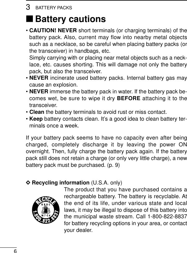 63BATTERY PACKS‘‘Battery cautions• CAUTION! NEVER short terminals (or charging terminals) of thebattery pack. Also, current may flow into nearby metal objectssuch as a necklace, so be careful when placing battery packs (orthe transceiver) in handbags, etc.Simply carrying with or placing near metal objects such as a neck-lace, etc. causes shorting. This will damage not only the batterypack, but also the transceiver.• NEVER incinerate used battery packs. Internal battery gas maycause an explosion.• NEVER immerse the battery pack in water. If the battery pack be-comes wet, be sure to wipe it dry BEFORE attaching it to thetransceiver.• Clean the battery terminals to avoid rust or miss contact.• Keep battery contacts clean. It’s a good idea to clean battery ter-minals once a week.If your battery pack seems to have no capacity even after beingcharged, completely discharge it by leaving the power ONovernight. Then, fully charge the battery pack again. If the batterypack still does not retain a charge (or only very little charge), a newbattery pack must be purchased. (p. 9)DDRecycling information (U.S.A. only)The product that you have purchased contains arechargeable battery. The battery is recyclable. Atthe end of its life, under various state and locallaws, it may be illegal to dispose of this battery intothe municipal waste stream. Call 1-800-822-8837for battery recycling options in your area, or contactyour dealer.