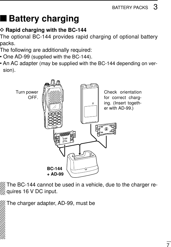 73BATTERY PACKS‘‘Battery chargingDRapid charging with the BC-144The optional BC-144 provides rapid charging of optional batterypacks.The following are additionally required:• One AD-99 (supplied with the BC-144).• An AC adapter (may be supplied with the BC-144 depending on ver-sion).The BC-144 cannot be used in a vehicle, due to the charger re-quires 16 V DC input. The charger adapter, AD-99, must be BC-144+ AD-99Check orientation for correct charg-ing. (Insert togeth-er with AD-99.)Turn powerOFF.