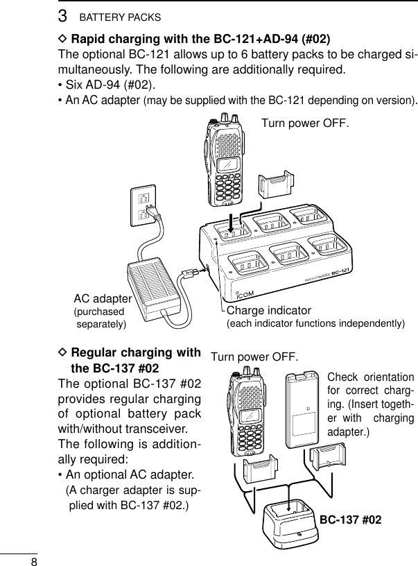 83BATTERY PACKSDRapid charging with the BC-121+AD-94 (#02)The optional BC-121 allows up to 6 battery packs to be charged si-multaneously. The following are additionally required.• Six AD-94 (#02).• An AC adapter (may be supplied with the BC-121 depending on version).DRegular charging withthe BC-137 #02The optional BC-137 #02provides regular chargingof optional battery packwith/without transceiver.The following is addition-ally required:•An optional AC adapter.(A charger adapter is sup-plied with BC-137 #02.)MULTI-CHARGERAC adapter(purchased separately) Charge indicator(each indicator functions independently)Turn power OFF.Check orientation for correct charg-ing. (Insert togeth-er with  charging adapter.)Turn power OFF.BC-137 #02