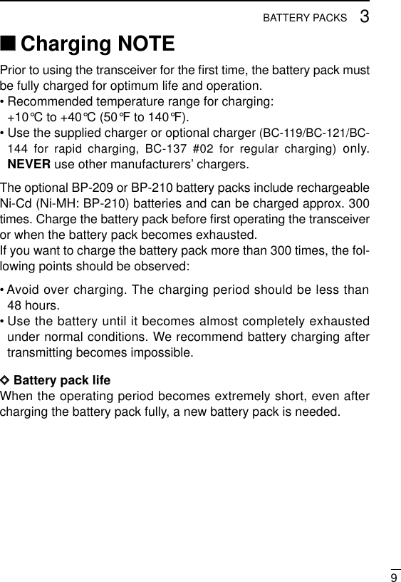 93BATTERY PACKS‘‘Charging NOTEPrior to using the transceiver for the ﬁrst time, the battery pack mustbe fully charged for optimum life and operation.• Recommended temperature range for charging:+10°C to +40°C (50°F to 140°F).• Use the supplied charger or optional charger (BC-119/BC-121/BC-144 for rapid charging, BC-137 #02 for regular charging) only.NEVER use other manufacturers’chargers.The optional BP-209 or BP-210 battery packs include rechargeableNi-Cd (Ni-MH: BP-210) batteries and can be charged approx. 300times. Charge the battery pack before ﬁrst operating the transceiveror when the battery pack becomes exhausted.If you want to charge the battery pack more than 300 times, the fol-lowing points should be observed:• Avoid over charging. The charging period should be less than48 hours.• Use the battery until it becomes almost completely exhaustedunder normal conditions. We recommend battery charging aftertransmitting becomes impossible.DDBattery pack lifeWhen the operating period becomes extremely short, even aftercharging the battery pack fully, a new battery pack is needed.