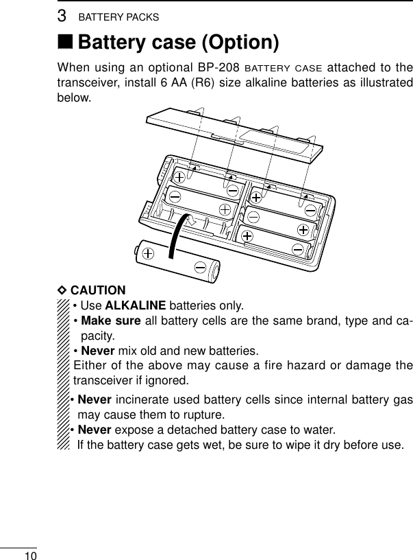 103BATTERY PACKS‘‘Battery case (Option)When using an optional BP-208 BATTERY CASEattached to thetransceiver, install 6 AA (R6) size alkaline batteries as illustratedbelow.DDCAUTION• Use ALKALINE batteries only.• Make sure all battery cells are the same brand, type and ca-pacity.• Never mix old and new batteries.Either of the above may cause a fire hazard or damage thetransceiver if ignored.• Never incinerate used battery cells since internal battery gasmay cause them to rupture.• Never expose a detached battery case to water.If the battery case gets wet, be sure to wipe it dry before use.