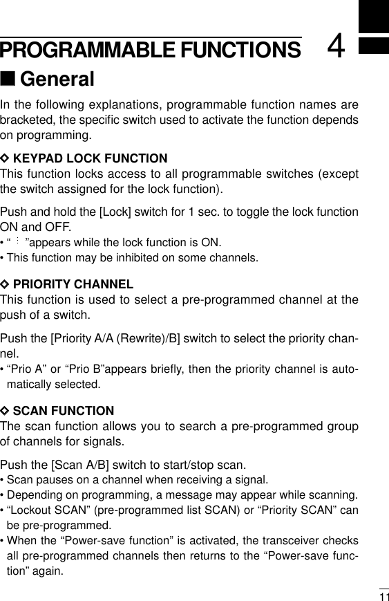 114PROGRAMMABLE FUNCTIONS‘‘GeneralIn the following explanations, programmable function names arebracketed, the speciﬁc switch used to activate the function dependson programming.DDKEYPAD LOCK FUNCTIONThis function locks access to all programmable switches (exceptthe switch assigned for the lock function).Push and hold the [Lock] switch for 1 sec. to toggle the lock functionON and OFF.• “”appears while the lock function is ON.• This function may be inhibited on some channels.DDPRIORITY CHANNELThis function is used to select a pre-programmed channel at thepush of a switch.Push the [Priority A/A (Rewrite)/B] switch to select the priority chan-nel.• “Prio A” or “Prio B”appears briefly, then the priority channel is auto-matically selected.DDSCAN FUNCTIONThe scan function allows you to search a pre-programmed groupof channels for signals.Push the [Scan A/B] switch to start/stop scan.• Scan pauses on a channel when receiving a signal.• Depending on programming, a message may appear while scanning.• “Lockout SCAN” (pre-programmed list SCAN) or “Priority SCAN” canbe pre-programmed.• When the “Power-save function” is activated, the transceiver checksall pre-programmed channels then returns to the “Power-save func-tion” again.