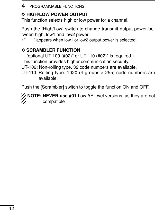 124PROGRAMMABLE FUNCTIONSDDHIGH/LOW POWER OUTPUTThis function selects high or low power for a channel.Push the [High/Low] switch to change transmit output power be-tween high, low1 and low2 power.• “” appears when low1 or low2 output power is selected.DDSCRAMBLER FUNCTION(optional UT-109 (#02)* or UT-110 (#02)* is required.)This function provides higher communication security.UT-109: Non-rolling type. 32 code numbers are available.UT-110: Rolling type. 1020 (4 groups ×255) code numbers areavailable.Push the [Scrambler] switch to toggle the function ON and OFF.NOTE: NEVER use #01 Low AF level versions, as they are notcompatible