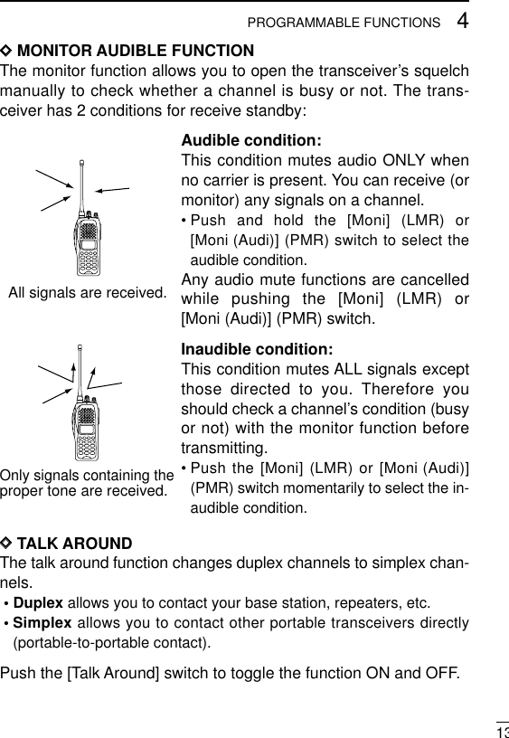 134PROGRAMMABLE FUNCTIONSDDMONITOR AUDIBLE FUNCTIONThe monitor function allows you to open the transceiver’s squelchmanually to check whether a channel is busy or not. The trans-ceiver has 2 conditions for receive standby:Audible condition:This condition mutes audio ONLY whenno carrier is present. You can receive (ormonitor) any signals on a channel.• Push and hold the [Moni] (LMR) or[Moni (Audi)] (PMR) switch to select theaudible condition.Any audio mute functions are cancelledwhile pushing the [Moni] (LMR) or[Moni (Audi)] (PMR) switch.Inaudible condition:This condition mutes ALL signals exceptthose directed to you. Therefore youshould check a channel’s condition (busyor not) with the monitor function beforetransmitting.• Push the [Moni] (LMR) or [Moni (Audi)](PMR) switch momentarily to select the in-audible condition.DDTALK AROUNDThe talk around function changes duplex channels to simplex chan-nels.• Duplex allows you to contact your base station, repeaters, etc.• Simplex allows you to contact other portable transceivers directly(portable-to-portable contact).Push the [Talk Around] switch to toggle the function ON and OFF.All signals are received.Only signals containing the proper tone are received.