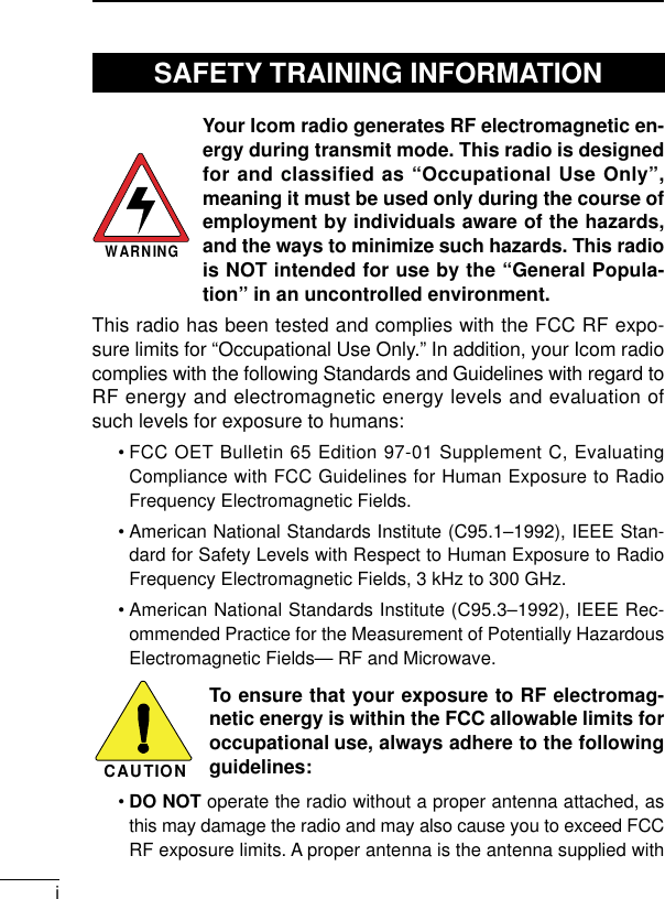 iYour Icom radio generates RF electromagnetic en-ergy during transmit mode. This radio is designedfor and classified as “Occupational Use Only”,meaning it must be used only during the course ofemployment by individuals aware of the hazards,and the ways to minimize such hazards. This radiois NOT intended for use by the “General Popula-tion” in an uncontrolled environment.This radio has been tested and complies with the FCC RF expo-sure limits for “Occupational Use Only.” In addition, your Icom radiocomplies with the following Standards and Guidelines with regard toRF energy and electromagnetic energy levels and evaluation ofsuch levels for exposure to humans:• FCC OET Bulletin 65 Edition 97-01 Supplement C, EvaluatingCompliance with FCC Guidelines for Human Exposure to RadioFrequency Electromagnetic Fields.• American National Standards Institute (C95.1–1992), IEEE Stan-dard for Safety Levels with Respect to Human Exposure to RadioFrequency Electromagnetic Fields, 3 kHz to 300 GHz.• American National Standards Institute (C95.3–1992), IEEE Rec-ommended Practice for the Measurement of Potentially HazardousElectromagnetic Fields— RF and Microwave.To ensure that your exposure to RF electromag-netic energy is within the FCC allowable limits foroccupational use, always adhere to the followingguidelines:•DO NOT operate the radio without a proper antenna attached, asthis may damage the radio and may also cause you to exceed FCCRF exposure limits. A proper antenna is the antenna supplied withWARNINGCAUTIONSAFETY TRAINING INFORMATION