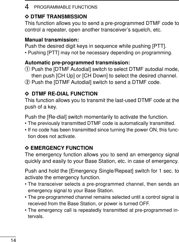 144PROGRAMMABLE FUNCTIONSDDDTMF TRANSMISSIONThis function allows you to send a pre-programmed DTMF code tocontrol a repeater, open another transceiver’s squelch, etc.Manual transmission:Push the desired digit keys in sequence while pushing [PTT].• Pushing [PTT] may not be necessary depending on programming.Automatic pre-programmed transmission:qPush the [DTMF Autodial] switch to select DTMF autodial mode,then push [CH Up] or [CH Down] to select the desired channel.wPush the [DTMF Autodial] switch to send a DTMF code.DD  DTMF RE-DIAL FUNCTIONThis function allows you to transmit the last-used DTMF code at thepush of a key.Push the [Re-dial] switch momentarily to activate the function.• The previously transmitted DTMF code is automatically transmitted.• If no code has been transmitted since turning the power ON, this func-tion does not activate.DDEMERGENCY FUNCTIONThe emergency function allows you to send an emergency signalquickly and easily to your Base Station, etc. in case of emergency.Push and hold the [Emergency Single/Repeat] switch for 1 sec. toactivate the emergency function.• The transceiver selects a pre-programmed channel, then sends anemergency signal to your Base Station.• The pre-programmed channel remains selected until a control signal isreceived from the Base Station, or power is turned OFF.• The emergency call is repeatedly transmitted at pre-programmed in-tervals.