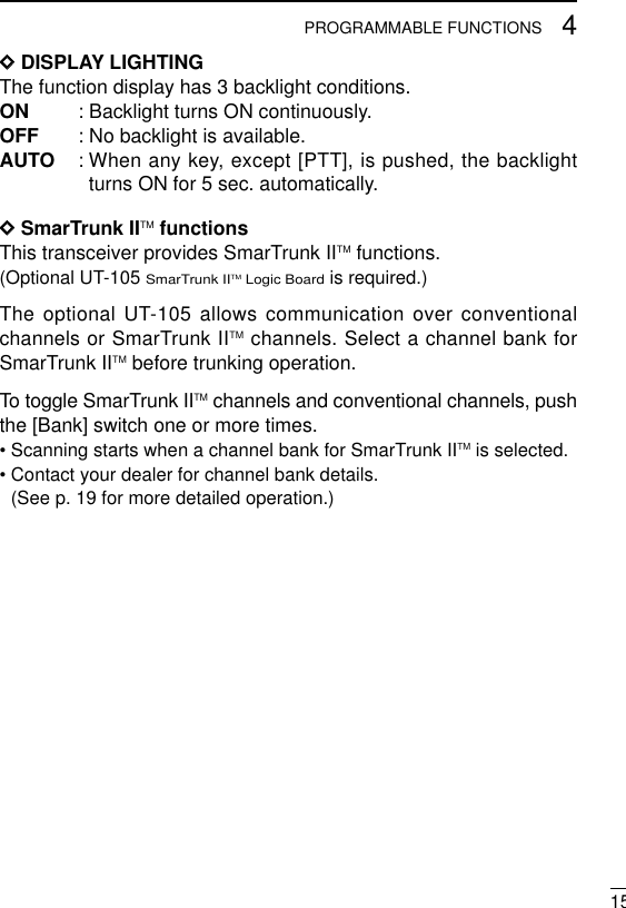 154PROGRAMMABLE FUNCTIONSDDDISPLAY LIGHTINGThe function display has 3 backlight conditions.ON : Backlight turns ON continuously. OFF : No backlight is available.AUTO : When any key, except [PTT], is pushed, the backlightturns ON for 5 sec. automatically.DDSmarTrunk IITM functionsThis transceiver provides SmarTrunk IITM functions.(Optional UT-105 SmarTrunk IITM Logic Boardis required.)The optional UT-105 allows communication over conventionalchannels or SmarTrunk IITM channels. Select a channel bank forSmarTrunk IITM before trunking operation.To toggle SmarTrunk IITM channels and conventional channels, pushthe [Bank] switch one or more times.• Scanning starts when a channel bank for SmarTrunk IITM is selected.• Contact your dealer for channel bank details. (See p. 19 for more detailed operation.)