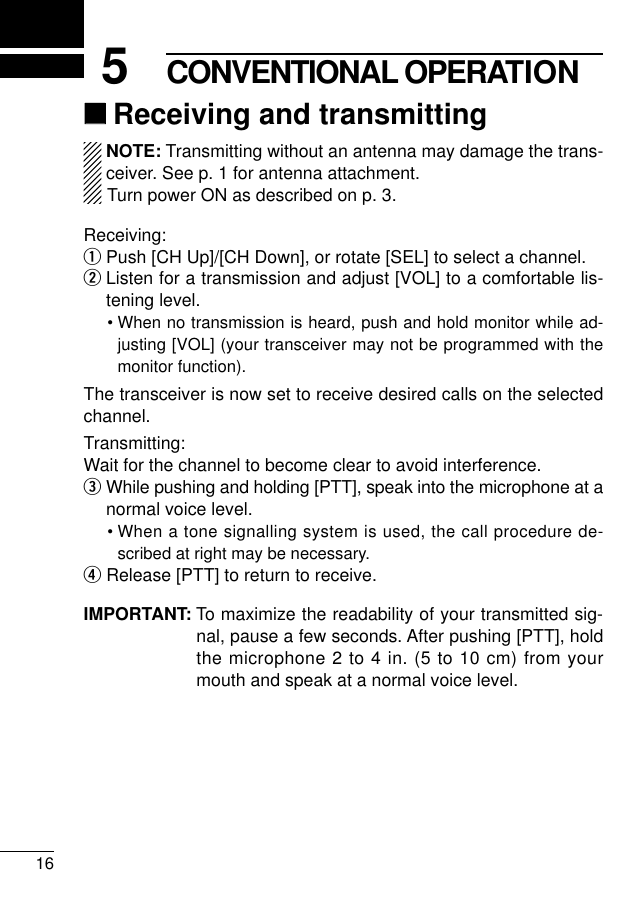 165CONVENTIONAL OPERATION‘‘Receiving and transmittingNOTE: Transmitting without an antenna may damage the trans-ceiver. See p. 1 for antenna attachment.Turn power ON as described on p. 3.Receiving:qPush [CH Up]/[CH Down], or rotate [SEL] to select a channel.wListen for a transmission and adjust [VOL] to a comfortable lis-tening level.• When no transmission is heard, push and hold monitor while ad-justing [VOL] (your transceiver may not be programmed with themonitor function).The transceiver is now set to receive desired calls on the selectedchannel.Transmitting:Wait for the channel to become clear to avoid interference.eWhile pushing and holding [PTT], speak into the microphone at anormal voice level.• When a tone signalling system is used, the call procedure de-scribed at right may be necessary.rRelease [PTT] to return to receive.IMPORTANT: To maximize the readability of your transmitted sig-nal, pause a few seconds. After pushing [PTT], holdthe microphone 2 to 4 in. (5 to 10 cm) from yourmouth and speak at a normal voice level.