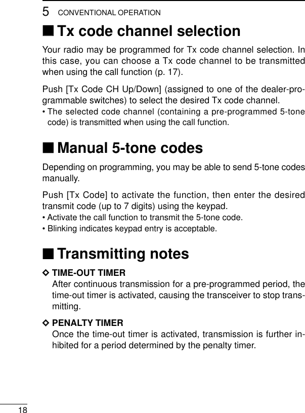 185CONVENTIONAL OPERATION‘‘Tx code channel selectionYour radio may be programmed for Tx code channel selection. Inthis case, you can choose a Tx code channel to be transmittedwhen using the call function (p. 17).Push [Tx Code CH Up/Down] (assigned to one of the dealer-pro-grammable switches) to select the desired Tx code channel.• The selected code channel (containing a pre-programmed 5-tonecode) is transmitted when using the call function.‘‘Manual 5-tone codesDepending on programming, you may be able to send 5-tone codesmanually.Push [Tx Code] to activate the function, then enter the desiredtransmit code (up to 7 digits) using the keypad.• Activate the call function to transmit the 5-tone code.• Blinking indicates keypad entry is acceptable.‘‘Transmitting notesDDTIME-OUT TIMERAfter continuous transmission for a pre-programmed period, thetime-out timer is activated, causing the transceiver to stop trans-mitting.DDPENALTY TIMEROnce the time-out timer is activated, transmission is further in-hibited for a period determined by the penalty timer.