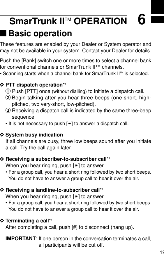 196SmarTrunk IITM OPERATION‘‘Basic operationThese features are enabled by your Dealer or System operator andmay not be available in your system. Contact your Dealer for details.Push the [Bank] switch one or more times to select a channel bankfor conventional channels or SmarTrunk II™channels.• Scanning starts when a channel bank for SmarTrunk IITM is selected.DDPTT dispatch operation*1qPush [PTT] once (without dialling) to initiate a dispatch call.wBegin talking after you hear three beeps (one short, high-pitched, two very-short, low-pitched).eReceiving a dispatch call is indicated by the same three-beepsequence. • It is not necessary to push [M] to answer a dispatch call.DDSystem busy indicationIf all channels are busy, three low beeps sound after you initiatea call. Try the call again later.DDReceiving a subscriber-to-subscriber call*1When you hear ringing, push [M] to answer.• For a group call, you hear a short ring followed by two short beeps.You do not have to answer a group call to hear it over the air.DDReceiving a landline-to-subscriber call*1When you hear ringing, push [M] to answer.• For a group call, you hear a short ring followed by two short beeps.You do not have to answer a group call to hear it over the air.DDTerminating a call*1After completing a call, push [#] to disconnect (hang up).IMPORTANT: If one person in the conversation terminates a call,all participants will be cut off.