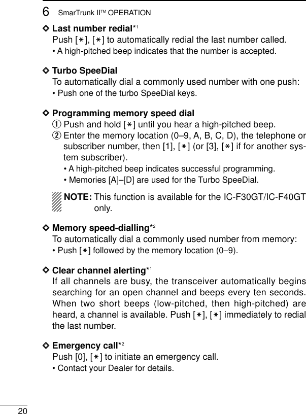 206SmarTrunk IITM OPERATIONDDLast number redial*1Push [M], [M] to automatically redial the last number called.• A high-pitched beep indicates that the number is accepted.DDTurbo SpeeDialTo automatically dial a commonly used number with one push:• Push one of the turbo SpeeDial keys.DDProgramming memory speed dial qPush and hold [M] until you hear a high-pitched beep.wEnter the memory location (0–9, A, B, C, D), the telephone orsubscriber number, then [1], [M] (or [3], [M] if for another sys-tem subscriber).• A high-pitched beep indicates successful programming.• Memories [A]–[D] are used for the Turbo SpeeDial.NOTE: This function is available for the IC-F30GT/IC-F40GTonly.DDMemory speed-dialling*2To automatically dial a commonly used number from memory:• Push [M] followed by the memory location (0–9).DDClear channel alerting*1If all channels are busy, the transceiver automatically beginssearching for an open channel and beeps every ten seconds.When two short beeps (low-pitched, then high-pitched) areheard, a channel is available. Push [M], [M] immediately to redialthe last number.DDEmergency call*2Push [0], [M] to initiate an emergency call.• Contact your Dealer for details.