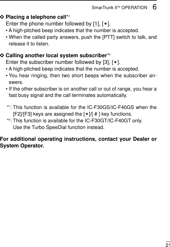 216SmarTrunk IITM OPERATIONDDPlacing a telephone call*2Enter the phone number followed by [1], [M].• A high-pitched beep indicates that the number is accepted.• When the called party answers, push the [PTT] switch to talk, andrelease it to listen.DDCalling another local system subscriber*2Enter the subscriber number followed by [3], [M].• A high-pitched beep indicates that the number is accepted.• You hear ringing, then two short beeps when the subscriber an-swers.• If the other subscriber is on another call or out of range, you hear afast busy signal and the call terminates automatically.*1: This function is available for the IC-F30GS/IC-F40GS when the[F2]/[F3] keys are assigned the [M]/[ # ] key functions.*2: This function is available for the IC-F30GT/IC-F40GT only.Use the Turbo SpeeDial function instead.For additional operating instructions, contact your Dealer orSystem Operator.