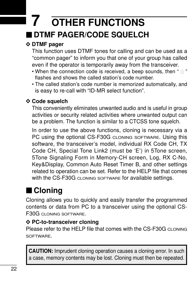 OTHER FUNCTIONS227‘‘DTMF PAGER/CODE SQUELCHDDDTMF pagerThis function uses DTMF tones for calling and can be used as a“common pager” to inform you that one of your group has calledeven if the operator is temporarily away from the transceiver.•When the connection code is received, a beep sounds, then “ ”ﬂashes and shows the called station’s code number.•The called station’s code number is memorized automatically, andis easy to re-call with “ID-MR select function”.DDCode squelchThis conveniently eliminates unwanted audio and is useful in groupactivities or security related activities where unwanted output canbe a problem. The function is similar to a CTCSS tone squelch.In order to use the above functions, cloning is necessary via aPC using the optional CS-F30G CLONING SOFTWARE. Using thissoftware, the transceiver’s model, individual RX Code CH, TXCode CH, Special Tone Link2 (must be ‘E’) in 5Tone screen,5Tone Signaling Form in Memory-CH screen, Log, RX C-No,Key&amp;Display, Common Auto Reset Timer B, and other settingsrelated to operation can be set. Refer to the HELP ﬁle that comeswith the CS-F30G CLONING SOFTWAREfor available settings.‘‘CloningCloning allows you to quickly and easily transfer the programmedcontents or data from PC to a transceiver using the optional CS-F30G CLONING SOFTWARE.DDPC-to-transceiver cloningPlease refer to the HELP ﬁle that comes with the CS-F30G CLONINGSOFTWARE.CAUTION: Imprudent cloning operation causes a cloning error. In sucha case, memory contents may be lost. Cloning must then be repeated.