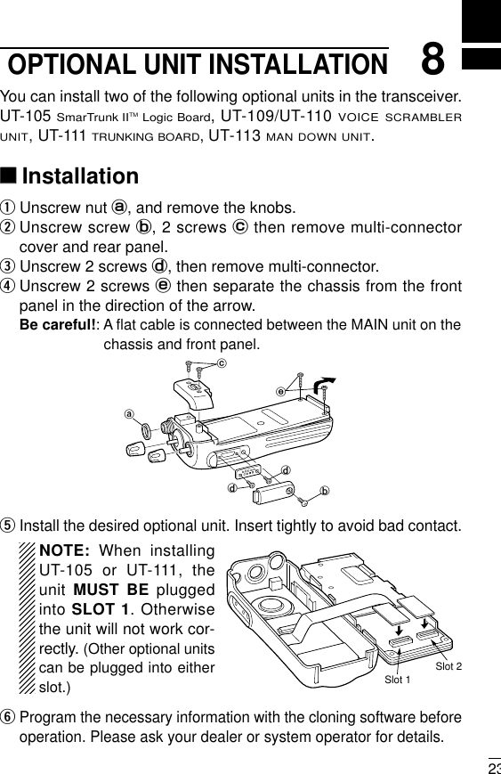 238OPTIONAL UNIT INSTALLATIONYou can install two of the following optional units in the transceiver.UT-105 SmarTrunk IITMLogic Board, UT-109/UT-110 VOICE SCRAMBLERUNIT,UT-111 TRUNKING BOARD,UT-113 MAN DOWN UNIT.‘‘InstallationqUnscrew nut a, and remove the knobs.wUnscrew screw b, 2 screws cthen remove multi-connectorcover and rear panel.eUnscrew 2 screws d, then remove multi-connector. rUnscrew 2 screws ethen separate the chassis from the frontpanel in the direction of the arrow.Be careful!: A ﬂat cable is connected between the MAIN unit on thechassis and front panel.tInstall the desired optional unit. Insert tightly to avoid bad contact.NOTE: When installingUT-105 or UT-111, theunit  MUST BE pluggedinto SLOT 1. Otherwisethe unit will not work cor-rectly. (Other optional unitscan be plugged into eitherslot.)yProgram the necessary information with the cloning software beforeoperation. Please ask your dealer or system operator for details.abddceSlot 1Slot 2