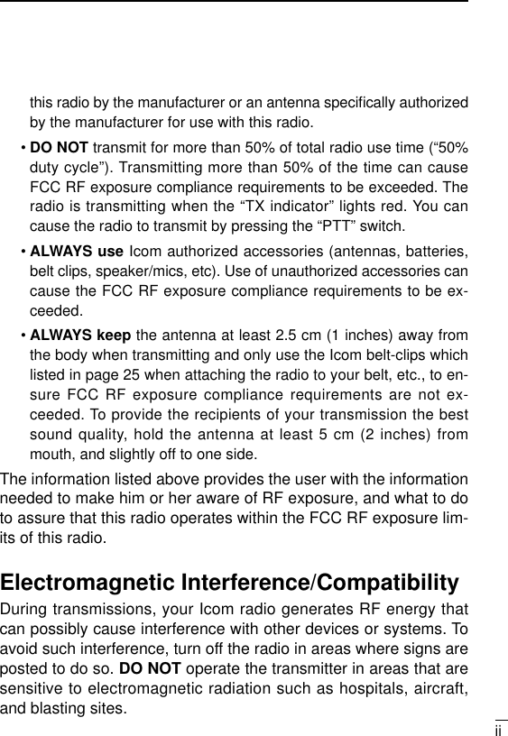 iithis radio by the manufacturer or an antenna speciﬁcally authorizedby the manufacturer for use with this radio.•DO NOT transmit for more than 50% of total radio use time (“50%duty cycle”). Transmitting more than 50% of the time can causeFCC RF exposure compliance requirements to be exceeded. Theradio is transmitting when the “TX indicator” lights red. You cancause the radio to transmit by pressing the “PTT” switch.•ALWAYS use Icom authorized accessories (antennas, batteries,belt clips, speaker/mics, etc). Use of unauthorized accessories cancause the FCC RF exposure compliance requirements to be ex-ceeded.•ALWAYS keep the antenna at least 2.5 cm (1 inches) away fromthe body when transmitting and only use the Icom belt-clips whichlisted in page 25 when attaching the radio to your belt, etc., to en-sure FCC RF exposure compliance requirements are not ex-ceeded. To provide the recipients of your transmission the bestsound quality, hold the antenna at least 5 cm (2 inches) frommouth, and slightly off to one side.The information listed above provides the user with the informationneeded to make him or her aware of RF exposure, and what to doto assure that this radio operates within the FCC RF exposure lim-its of this radio.Electromagnetic Interference/CompatibilityDuring transmissions, your Icom radio generates RF energy thatcan possibly cause interference with other devices or systems. Toavoid such interference, turn off the radio in areas where signs areposted to do so. DO NOT operate the transmitter in areas that aresensitive to electromagnetic radiation such as hospitals, aircraft,and blasting sites.