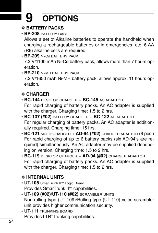 249OPTIONSDDBATTERY PACKS• BP-208BATTERY CASEAllows a set of Alkaline batteries to operate the handheld whencharging a rechargeable batteries or in emergencies, etc. 6 AA(R6) alkaline cells are required.• BP-209Ni-Cd BATTERY PACK7.2 V/1100 mAh Ni-Cd battery pack, allows more than 7 hours op-eration.• BP-210Ni-MH BATTERY PACK7.2 V/1650 mAh Ni-MH battery pack, allows approx. 11 hours op-eration.DDCHARGER• BC-144 DESKTOP CHARGER+ BC-145AC ADAPTORFor rapid charging of battery packs. An AC adapter is suppliedwith the charger. Charging time: 1.5 to 2 hrs.• BC-137 (#02) BATTERY CHARGER+ BC-122AC ADAPTORFor regular charging of battery packs. An AC adapter is addition-ally required. Charging time: 15 hrs.• BC-121MULTI-CHARGER+ AD-94 (#02)CHARGER ADAPTOR(6 pcs.)For rapid charging of up to 6 battery packs (six AD-94’s are re-quired) simultaneously. An AC adapter may be supplied depend-ing on version. Charging time: 1.5 to 2 hrs.• BC-119 DESKTOP CHARGER+ AD-94 (#02)CHARGER ADAPTORFor rapid charging of battery packs. An AC adapter is suppliedwith the charger. Charging time: 1.5 to 2 hrs.DDINTERNAL UNITS• UT-105 SmarTrunk IITMLogic BoardProvides SmarTrunk IITM capabilities.• UT-109 (#02)/UT-110 (#02) SCRAMBLER UNITSNon-rolling type (UT-109)/Rolling type (UT-110) voice scramblerunit provides higher communication security.• UT-111TRUNKING BOARDProvides LTR®trunking capabilities.