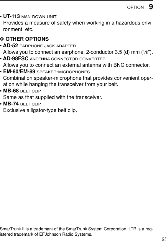 259OPTION• UT-113MAN DOWN UNITProvides a measure of safety when working in a hazardous envi-ronment, etc. DDOTHER OPTIONS• AD-52 EARPHONE JACK ADAPTERAllows you to connect an earphone, 2-conductor 3.5 (d) mm (1⁄8″).• AD-98FSC ANTENNA CONNECTOR CONVERTERAllows you to connect an external antenna with BNC connector.• EM-80/EM-89 SPEAKER-MICROPHONESCombination speaker-microphone that provides convenient oper-ation while hanging the transceiver from your belt.• MB-68BELT CLIPSame as that supplied with the transceiver.• MB-74BELT CLIPExclusive alligator-type belt clip. SmarTrunk II is a trademark of the SmarTrunk System Corporation. LTR is a reg-istered trademark of EFJohnson Radio Systems. 