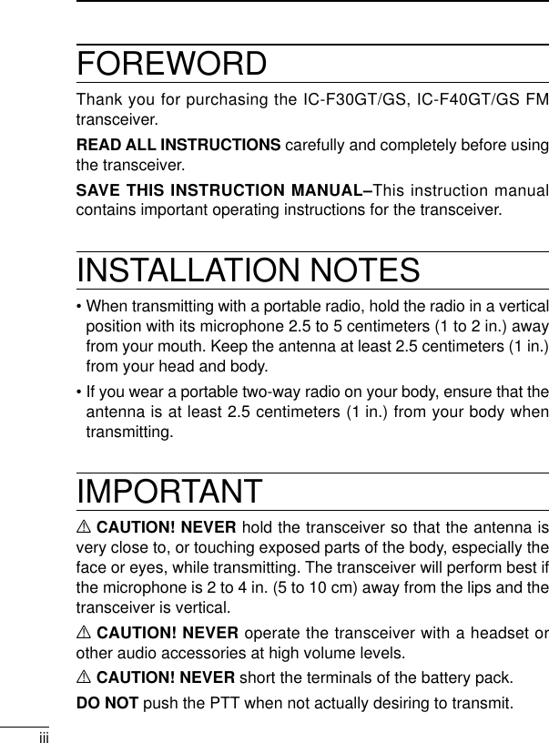 iiiFOREWORDThank you for purchasing the IC-F30GT/GS, IC-F40GT/GS FMtransceiver. READ ALL INSTRUCTIONS carefully and completely before usingthe transceiver.SAVE THIS INSTRUCTION MANUAL–This instruction manualcontains important operating instructions for the transceiver.INSTALLATION NOTES• When transmitting with a portable radio, hold the radio in a verticalposition with its microphone 2.5 to 5 centimeters (1 to 2 in.) awayfrom your mouth. Keep the antenna at least 2.5 centimeters (1 in.)from your head and body.• If you wear a portable two-way radio on your body, ensure that theantenna is at least 2.5 centimeters (1 in.) from your body whentransmitting.IMPORTANTRCAUTION! NEVER hold the transceiver so that the antenna isvery close to, or touching exposed parts of the body, especially theface or eyes, while transmitting. The transceiver will perform best ifthe microphone is 2 to 4 in. (5 to 10 cm) away from the lips and thetransceiver is vertical.RCAUTION! NEVER operate the transceiver with a headset orother audio accessories at high volume levels. RCAUTION! NEVER short the terminals of the battery pack.DO NOT push the PTT when not actually desiring to transmit.