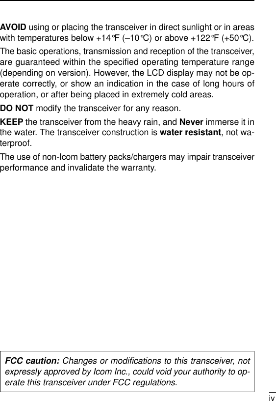 ivAVOID using or placing the transceiver in direct sunlight or in areaswith temperatures below +14°F (–10°C) or above +122°F (+50°C).The basic operations, transmission and reception of the transceiver,are guaranteed within the specified operating temperature range(depending on version). However, the LCD display may not be op-erate correctly, or show an indication in the case of long hours ofoperation, or after being placed in extremely cold areas. DO NOT modify the transceiver for any reason.KEEP the transceiver from the heavy rain, and Never immerse it inthe water. The transceiver construction is water resistant, not wa-terproof.The use of non-Icom battery packs/chargers may impair transceiverperformance and invalidate the warranty.FCC caution: Changes or modiﬁcations to this transceiver, notexpressly approved by Icom Inc., could void your authority to op-erate this transceiver under FCC regulations.