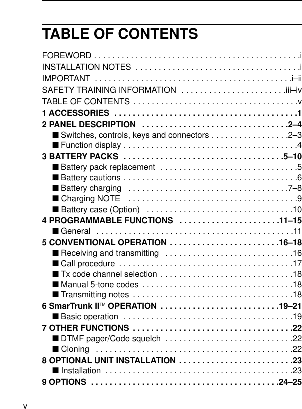 vTABLE OF CONTENTSFOREWORD . . . . . . . . . . . . . . . . . . . . . . . . . . . . . . . . . . . . . . . . . . . . .iINSTALLATION NOTES  . . . . . . . . . . . . . . . . . . . . . . . . . . . . . . . . . . . .iIMPORTANT  . . . . . . . . . . . . . . . . . . . . . . . . . . . . . . . . . . . . . . . . . . .i–iiSAFETY TRAINING INFORMATION  . . . . . . . . . . . . . . . . . . . . . . .iii–ivTABLE OF CONTENTS . . . . . . . . . . . . . . . . . . . . . . . . . . . . . . . . . . . .v1 ACCESSORIES  . . . . . . . . . . . . . . . . . . . . . . . . . . . . . . . . . . . . . . . .12 PANEL DESCRIPTION  . . . . . . . . . . . . . . . . . . . . . . . . . . . . . . . .2–4‘Switches, controls, keys and connectors . . . . . . . . . . . . . . . . .2–3‘Function display . . . . . . . . . . . . . . . . . . . . . . . . . . . . . . . . . . . . . .43 BATTERY PACKS  . . . . . . . . . . . . . . . . . . . . . . . . . . . . . . . . . . .5–10‘Battery pack replacement  . . . . . . . . . . . . . . . . . . . . . . . . . . . . . .5‘Battery cautions . . . . . . . . . . . . . . . . . . . . . . . . . . . . . . . . . . . . . .6‘Battery charging  . . . . . . . . . . . . . . . . . . . . . . . . . . . . . . . . . . .7–8‘ Charging NOTE  . . . . . . . . . . . . . . . . . . . . . . . . . . . . . . . . . . . . .9‘ Battery case (Option)  . . . . . . . . . . . . . . . . . . . . . . . . . . . . . . . .104 PROGRAMMABLE FUNCTIONS  . . . . . . . . . . . . . . . . . . . . . .11–15‘General  . . . . . . . . . . . . . . . . . . . . . . . . . . . . . . . . . . . . . . . . . . .115 CONVENTIONAL OPERATION . . . . . . . . . . . . . . . . . . . . . . . .16–18‘Receiving and transmitting  . . . . . . . . . . . . . . . . . . . . . . . . . . . .16‘Call procedure  . . . . . . . . . . . . . . . . . . . . . . . . . . . . . . . . . . . . . .17‘Tx code channel selection . . . . . . . . . . . . . . . . . . . . . . . . . . . . .18‘Manual 5-tone codes . . . . . . . . . . . . . . . . . . . . . . . . . . . . . . . . .18‘Transmitting notes  . . . . . . . . . . . . . . . . . . . . . . . . . . . . . . . . . . .186 SmarTrunk IITM OPERATION  . . . . . . . . . . . . . . . . . . . . . . . . . .19–21‘Basic operation  . . . . . . . . . . . . . . . . . . . . . . . . . . . . . . . . . . . . .197 OTHER FUNCTIONS  . . . . . . . . . . . . . . . . . . . . . . . . . . . . . . . . . . .22‘DTMF pager/Code squelch  . . . . . . . . . . . . . . . . . . . . . . . . . . . .22‘ Cloning  . . . . . . . . . . . . . . . . . . . . . . . . . . . . . . . . . . . . . . . . . . .228 OPTIONAL UNIT INSTALLATION . . . . . . . . . . . . . . . . . . . . . . . . .23‘ Installation  . . . . . . . . . . . . . . . . . . . . . . . . . . . . . . . . . . . . . . . . .239 OPTIONS  . . . . . . . . . . . . . . . . . . . . . . . . . . . . . . . . . . . . . . . . .24–25