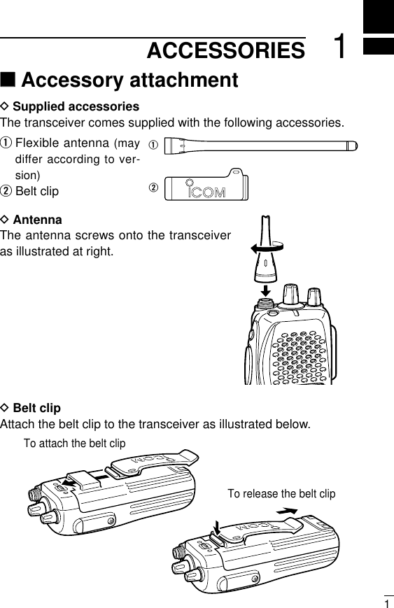 11ACCESSORIES‘‘Accessory attachmentDSupplied accessoriesThe transceiver comes supplied with the following accessories.qFlexible antenna (maydiffer according to ver-sion)wBelt clipDAntennaThe antenna screws onto the transceiveras illustrated at right.DBelt clip Attach the belt clip to the transceiver as illustrated below.qwTo release the belt clipTo attach the belt clip