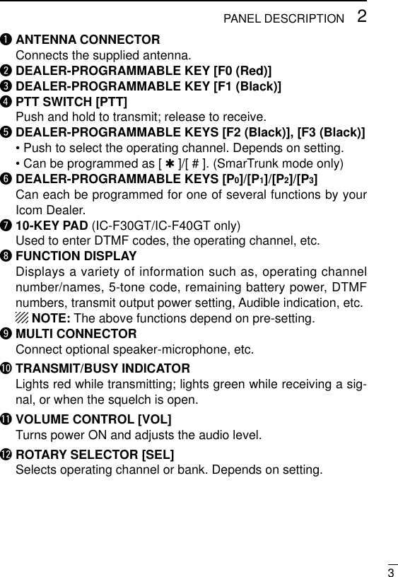 32PANEL DESCRIPTIONqANTENNA CONNECTORConnects the supplied antenna.wDEALER-PROGRAMMABLE KEY [F0 (Red)]eDEALER-PROGRAMMABLE KEY [F1 (Black)]rPTT SWITCH [PTT]Push and hold to transmit; release to receive.tDEALER-PROGRAMMABLE KEYS [F2 (Black)], [F3 (Black)]• Push to select the operating channel. Depends on setting.• Can be programmed as [ ✱]/[ # ]. (SmarTrunk mode only)yDEALER-PROGRAMMABLE KEYS [P0]/[P1]/[P2]/[P3]Can each be programmed for one of several functions by yourIcom Dealer.u10-KEY PAD (IC-F30GT/IC-F40GT only)Used to enter DTMF codes, the operating channel, etc.iFUNCTION DISPLAYDisplays a variety of information such as, operating channelnumber/names, 5-tone code, remaining battery power, DTMFnumbers, transmit output power setting, Audible indication, etc.NOTE: The above functions depend on pre-setting.oMULTI CONNECTORConnect optional speaker-microphone, etc.!0 TRANSMIT/BUSY INDICATORLights red while transmitting; lights green while receiving a sig-nal, or when the squelch is open.!1 VOLUME CONTROL [VOL]Turns power ON and adjusts the audio level.!2 ROTARY SELECTOR [SEL]Selects operating channel or bank. Depends on setting.