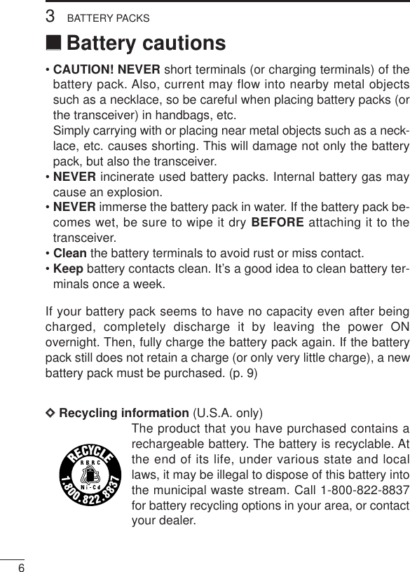 63BATTERY PACKS‘‘Battery cautions• CAUTION! NEVER short terminals (or charging terminals) of thebattery pack. Also, current may flow into nearby metal objectssuch as a necklace, so be careful when placing battery packs (orthe transceiver) in handbags, etc.Simply carrying with or placing near metal objects such as a neck-lace, etc. causes shorting. This will damage not only the batterypack, but also the transceiver.• NEVER incinerate used battery packs. Internal battery gas maycause an explosion.• NEVER immerse the battery pack in water. If the battery pack be-comes wet, be sure to wipe it dry BEFORE attaching it to thetransceiver.• Clean the battery terminals to avoid rust or miss contact.• Keep battery contacts clean. It’s a good idea to clean battery ter-minals once a week.If your battery pack seems to have no capacity even after beingcharged, completely discharge it by leaving the power ONovernight. Then, fully charge the battery pack again. If the batterypack still does not retain a charge (or only very little charge), a newbattery pack must be purchased. (p. 9)DDRecycling information (U.S.A. only)The product that you have purchased contains arechargeable battery. The battery is recyclable. Atthe end of its life, under various state and locallaws, it may be illegal to dispose of this battery intothe municipal waste stream. Call 1-800-822-8837for battery recycling options in your area, or contactyour dealer.