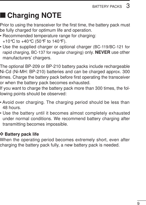 93BATTERY PACKS‘‘Charging NOTEPrior to using the transceiver for the ﬁrst time, the battery pack mustbe fully charged for optimum life and operation.• Recommended temperature range for charging:+10°C to +40°C (50°F to 140°F).• Use the supplied charger or optional charger (BC-119/BC-121 forrapid charging, BC-137 for regular charging) only. NEVER use othermanufacturers’ chargers.The optional BP-209 or BP-210 battery packs include rechargeableNi-Cd (Ni-MH: BP-210) batteries and can be charged approx. 300times. Charge the battery pack before ﬁrst operating the transceiveror when the battery pack becomes exhausted.If you want to charge the battery pack more than 300 times, the fol-lowing points should be observed:• Avoid over charging. The charging period should be less than48 hours.• Use the battery until it becomes almost completely exhaustedunder normal conditions. We recommend battery charging aftertransmitting becomes impossible.DDBattery pack lifeWhen the operating period becomes extremely short, even aftercharging the battery pack fully, a new battery pack is needed.