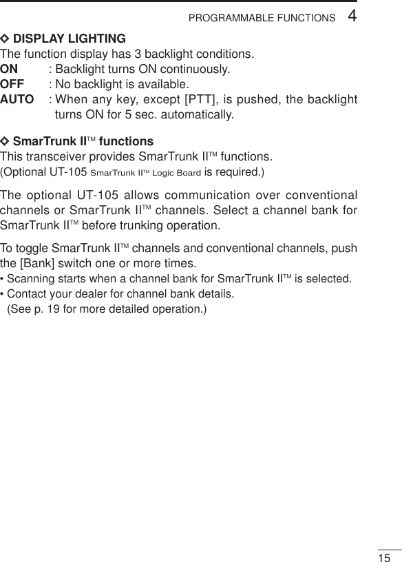 154PROGRAMMABLE FUNCTIONSDDDISPLAY LIGHTINGThe function display has 3 backlight conditions.ON : Backlight turns ON continuously. OFF : No backlight is available.AUTO : When any key, except [PTT], is pushed, the backlightturns ON for 5 sec. automatically.DDSmarTrunk IITM functionsThis transceiver provides SmarTrunk IITM functions.(Optional UT-105 SmarTrunk IITM Logic Boardis required.)The optional UT-105 allows communication over conventionalchannels or SmarTrunk IITM channels. Select a channel bank forSmarTrunk IITM before trunking operation.To toggle SmarTrunk IITM channels and conventional channels, pushthe [Bank] switch one or more times.• Scanning starts when a channel bank for SmarTrunk IITM is selected.• Contact your dealer for channel bank details. (See p. 19 for more detailed operation.)