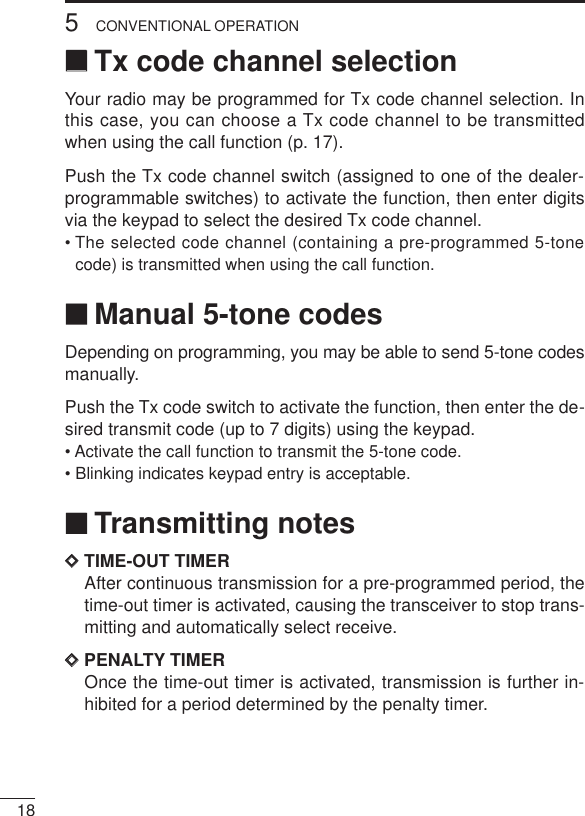 185CONVENTIONAL OPERATION‘‘Tx code channel selectionYour radio may be programmed for Tx code channel selection. Inthis case, you can choose a Tx code channel to be transmittedwhen using the call function (p. 17).Push the Tx code channel switch (assigned to one of the dealer-programmable switches) to activate the function, then enter digitsvia the keypad to select the desired Tx code channel.• The selected code channel (containing a pre-programmed 5-tonecode) is transmitted when using the call function.‘‘Manual 5-tone codesDepending on programming, you may be able to send 5-tone codesmanually.Push the Tx code switch to activate the function, then enter the de-sired transmit code (up to 7 digits) using the keypad.• Activate the call function to transmit the 5-tone code.• Blinking indicates keypad entry is acceptable.‘‘Transmitting notesDDTIME-OUT TIMERAfter continuous transmission for a pre-programmed period, thetime-out timer is activated, causing the transceiver to stop trans-mitting and automatically select receive.DDPENALTY TIMEROnce the time-out timer is activated, transmission is further in-hibited for a period determined by the penalty timer.