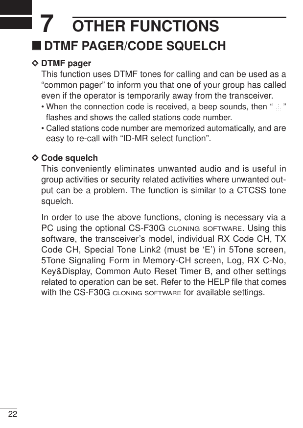 227OTHER FUNCTIONS‘‘DTMF PAGER/CODE SQUELCHDDDTMF pagerThis function uses DTMF tones for calling and can be used as a“common pager” to inform you that one of your group has calledeven if the operator is temporarily away from the transceiver.• When the connection code is received, a beep sounds, then “  ”flashes and shows the called stations code number.• Called stations code number are memorized automatically, and areeasy to re-call with “ID-MR select function”.DDCode squelchThis conveniently eliminates unwanted audio and is useful ingroup activities or security related activities where unwanted out-put can be a problem. The function is similar to a CTCSS tonesquelch.In order to use the above functions, cloning is necessary via aPC using the optional CS-F30G CLONING SOFTWARE. Using thissoftware, the transceiver’s model, individual RX Code CH, TXCode CH, Special Tone Link2 (must be ‘E’) in 5Tone screen,5Tone Signaling Form in Memory-CH screen, Log, RX C-No,Key&amp;Display, Common Auto Reset Timer B, and other settingsrelated to operation can be set. Refer to the HELP ﬁle that comeswith the CS-F30G CLONING SOFTWAREfor available settings.