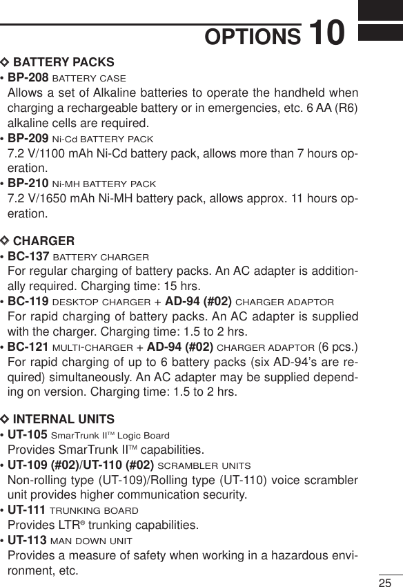 2510OPTIONSDDBATTERY PACKS• BP-208BATTERY CASEAllows a set of Alkaline batteries to operate the handheld whencharging a rechargeable battery or in emergencies, etc. 6 AA (R6)alkaline cells are required.• BP-209Ni-Cd BATTERY PACK7.2 V/1100 mAh Ni-Cd battery pack, allows more than 7 hours op-eration.• BP-210Ni-MH BATTERY PACK7.2 V/1650 mAh Ni-MH battery pack, allows approx. 11 hours op-eration.DDCHARGER• BC-137 BATTERY CHARGERFor regular charging of battery packs. An AC adapter is addition-ally required. Charging time: 15 hrs.• BC-119 DESKTOP CHARGER+ AD-94 (#02)CHARGER ADAPTORFor rapid charging of battery packs. An AC adapter is suppliedwith the charger. Charging time: 1.5 to 2 hrs.• BC-121MULTI-CHARGER+ AD-94 (#02)CHARGER ADAPTOR(6 pcs.)For rapid charging of up to 6 battery packs (six AD-94’s are re-quired) simultaneously. An AC adapter may be supplied depend-ing on version. Charging time: 1.5 to 2 hrs.DDINTERNAL UNITS• UT-105 SmarTrunk IITMLogic BoardProvides SmarTrunk IITM capabilities.• UT-109 (#02)/UT-110 (#02) SCRAMBLER UNITSNon-rolling type (UT-109)/Rolling type (UT-110) voice scramblerunit provides higher communication security.• UT-111TRUNKING BOARDProvides LTR®trunking capabilities.• UT-113MAN DOWN UNITProvides a measure of safety when working in a hazardous envi-ronment, etc. 