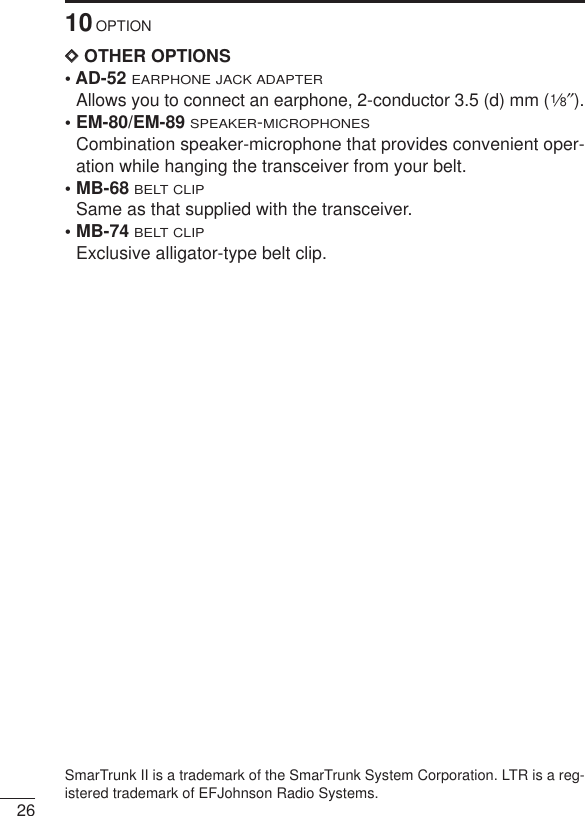 2610OPTIONDDOTHER OPTIONS• AD-52 EARPHONE JACK ADAPTERAllows you to connect an earphone, 2-conductor 3.5 (d) mm (1⁄8″).• EM-80/EM-89 SPEAKER-MICROPHONESCombination speaker-microphone that provides convenient oper-ation while hanging the transceiver from your belt.• MB-68BELT CLIPSame as that supplied with the transceiver.• MB-74BELT CLIPExclusive alligator-type belt clip. SmarTrunk II is a trademark of the SmarTrunk System Corporation. LTR is a reg-istered trademark of EFJohnson Radio Systems. 