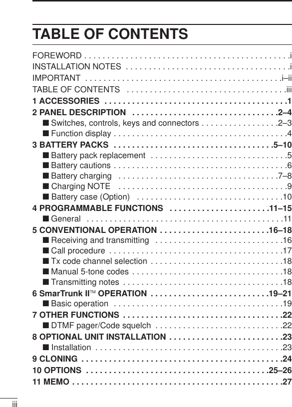 iiiTABLE OF CONTENTSFOREWORD . . . . . . . . . . . . . . . . . . . . . . . . . . . . . . . . . . . . . . . . . . . . .iINSTALLATION NOTES  . . . . . . . . . . . . . . . . . . . . . . . . . . . . . . . . . . . .iIMPORTANT  . . . . . . . . . . . . . . . . . . . . . . . . . . . . . . . . . . . . . . . . . . .i–iiTABLE OF CONTENTS  . . . . . . . . . . . . . . . . . . . . . . . . . . . . . . . . . . .iii1 ACCESSORIES  . . . . . . . . . . . . . . . . . . . . . . . . . . . . . . . . . . . . . . . .12 PANEL DESCRIPTION  . . . . . . . . . . . . . . . . . . . . . . . . . . . . . . . .2–4‘Switches, controls, keys and connectors . . . . . . . . . . . . . . . . .2–3‘Function display . . . . . . . . . . . . . . . . . . . . . . . . . . . . . . . . . . . . . .43 BATTERY PACKS  . . . . . . . . . . . . . . . . . . . . . . . . . . . . . . . . . . .5–10‘Battery pack replacement  . . . . . . . . . . . . . . . . . . . . . . . . . . . . . .5‘Battery cautions . . . . . . . . . . . . . . . . . . . . . . . . . . . . . . . . . . . . . .6‘Battery charging  . . . . . . . . . . . . . . . . . . . . . . . . . . . . . . . . . . .7–8‘ Charging NOTE  . . . . . . . . . . . . . . . . . . . . . . . . . . . . . . . . . . . . .9‘ Battery case (Option)  . . . . . . . . . . . . . . . . . . . . . . . . . . . . . . . .104 PROGRAMMABLE FUNCTIONS  . . . . . . . . . . . . . . . . . . . . . .11–15‘General  . . . . . . . . . . . . . . . . . . . . . . . . . . . . . . . . . . . . . . . . . . .115 CONVENTIONAL OPERATION . . . . . . . . . . . . . . . . . . . . . . . .16–18‘Receiving and transmitting  . . . . . . . . . . . . . . . . . . . . . . . . . . . .16‘Call procedure  . . . . . . . . . . . . . . . . . . . . . . . . . . . . . . . . . . . . . .17‘Tx code channel selection . . . . . . . . . . . . . . . . . . . . . . . . . . . . .18‘Manual 5-tone codes . . . . . . . . . . . . . . . . . . . . . . . . . . . . . . . . .18‘Transmitting notes  . . . . . . . . . . . . . . . . . . . . . . . . . . . . . . . . . . .186 SmarTrunk IITM OPERATION  . . . . . . . . . . . . . . . . . . . . . . . . . .19–21‘Basic operation  . . . . . . . . . . . . . . . . . . . . . . . . . . . . . . . . . . . . .197 OTHER FUNCTIONS  . . . . . . . . . . . . . . . . . . . . . . . . . . . . . . . . . . .22‘DTMF pager/Code squelch  . . . . . . . . . . . . . . . . . . . . . . . . . . . .228 OPTIONAL UNIT INSTALLATION . . . . . . . . . . . . . . . . . . . . . . . . .23‘ Installation  . . . . . . . . . . . . . . . . . . . . . . . . . . . . . . . . . . . . . . . . .239 CLONING  . . . . . . . . . . . . . . . . . . . . . . . . . . . . . . . . . . . . . . . . . . . .2410 OPTIONS  . . . . . . . . . . . . . . . . . . . . . . . . . . . . . . . . . . . . . . . .25–2611 MEMO . . . . . . . . . . . . . . . . . . . . . . . . . . . . . . . . . . . . . . . . . . . . . .27