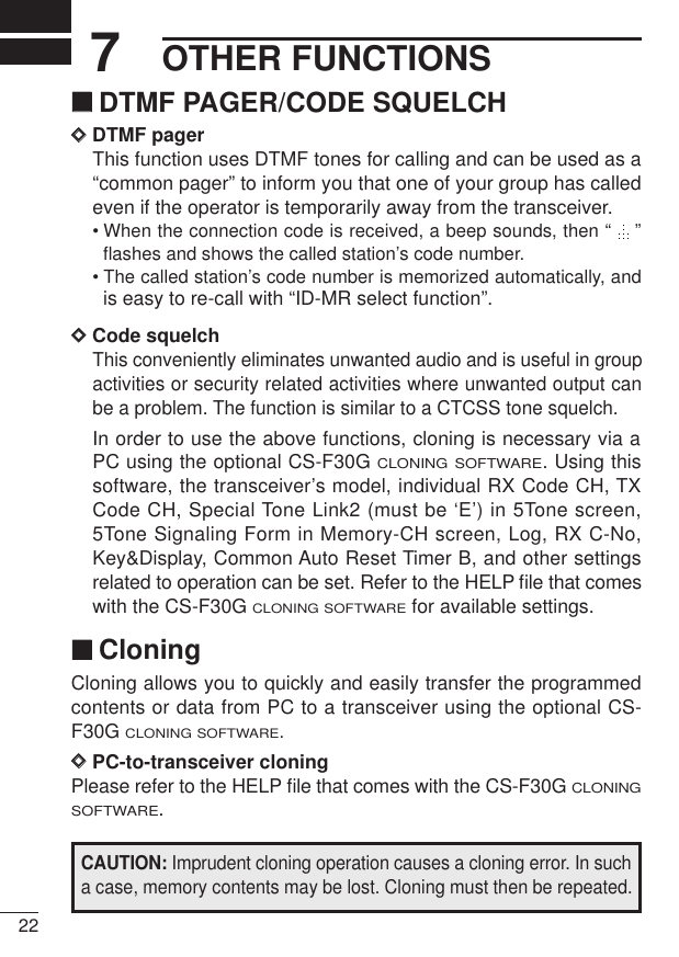 OTHER FUNCTIONS227‘‘DTMF PAGER/CODE SQUELCHDDDTMF pagerThis function uses DTMF tones for calling and can be used as a“common pager” to inform you that one of your group has calledeven if the operator is temporarily away from the transceiver.• When the connection code is received, a beep sounds, then “  ”flashes and shows the called station’s code number.• The called station’s code number is memorized automatically, andis easy to re-call with “ID-MR select function”.DDCode squelchThis conveniently eliminates unwanted audio and is useful in groupactivities or security related activities where unwanted output canbe a problem. The function is similar to a CTCSS tone squelch.In order to use the above functions, cloning is necessary via aPC using the optional CS-F30G CLONING SOFTWARE. Using thissoftware, the transceiver’s model, individual RX Code CH, TXCode CH, Special Tone Link2 (must be ‘E’) in 5Tone screen,5Tone Signaling Form in Memory-CH screen, Log, RX C-No,Key&amp;Display, Common Auto Reset Timer B, and other settingsrelated to operation can be set. Refer to the HELP ﬁle that comeswith the CS-F30G CLONING SOFTWAREfor available settings.‘‘CloningCloning allows you to quickly and easily transfer the programmedcontents or data from PC to a transceiver using the optional CS-F30G CLONING SOFTWARE.DDPC-to-transceiver cloningPlease refer to the HELP ﬁle that comes with the CS-F30G CLONINGSOFTWARE.CAUTION: Imprudent cloning operation causes a cloning error. In sucha case, memory contents may be lost. Cloning must then be repeated.