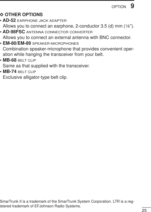 259OPTIONDDOTHER OPTIONS• AD-52 EARPHONE JACK ADAPTERAllows you to connect an earphone, 2-conductor 3.5 (d) mm (1⁄8″).• AD-98FSC ANTENNA CONNECTOR CONVERTERAllows you to connect an external antenna with BNC connector.• EM-80/EM-89 SPEAKER-MICROPHONESCombination speaker-microphone that provides convenient oper-ation while hanging the transceiver from your belt.• MB-68BELT CLIPSame as that supplied with the transceiver.• MB-74BELT CLIPExclusive alligator-type belt clip. SmarTrunk II is a trademark of the SmarTrunk System Corporation. LTR is a reg-istered trademark of EFJohnson Radio Systems. 