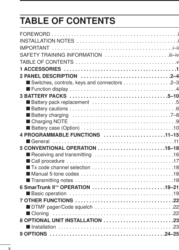 vTABLE OF CONTENTSFOREWORD . . . . . . . . . . . . . . . . . . . . . . . . . . . . . . . . . . . . . . . . . . . . .iINSTALLATION NOTES  . . . . . . . . . . . . . . . . . . . . . . . . . . . . . . . . . . . .iIMPORTANT  . . . . . . . . . . . . . . . . . . . . . . . . . . . . . . . . . . . . . . . . . . .i–iiSAFETY TRAINING INFORMATION  . . . . . . . . . . . . . . . . . . . . . . .iii–ivTABLE OF CONTENTS  . . . . . . . . . . . . . . . . . . . . . . . . . . . . . . . . . . . .v1 ACCESSORIES  . . . . . . . . . . . . . . . . . . . . . . . . . . . . . . . . . . . . . . . .12 PANEL DESCRIPTION  . . . . . . . . . . . . . . . . . . . . . . . . . . . . . . . .2–4‘Switches, controls, keys and connectors . . . . . . . . . . . . . . . . .2–3‘Function display . . . . . . . . . . . . . . . . . . . . . . . . . . . . . . . . . . . . . .43 BATTERY PACKS  . . . . . . . . . . . . . . . . . . . . . . . . . . . . . . . . . . .5–10‘Battery pack replacement  . . . . . . . . . . . . . . . . . . . . . . . . . . . . . .5‘Battery cautions . . . . . . . . . . . . . . . . . . . . . . . . . . . . . . . . . . . . . .6‘Battery charging  . . . . . . . . . . . . . . . . . . . . . . . . . . . . . . . . . . .7–8‘ Charging NOTE  . . . . . . . . . . . . . . . . . . . . . . . . . . . . . . . . . . . . .9‘ Battery case (Option)  . . . . . . . . . . . . . . . . . . . . . . . . . . . . . . . .104 PROGRAMMABLE FUNCTIONS  . . . . . . . . . . . . . . . . . . . . . .11–15‘General  . . . . . . . . . . . . . . . . . . . . . . . . . . . . . . . . . . . . . . . . . . .115 CONVENTIONAL OPERATION . . . . . . . . . . . . . . . . . . . . . . . .16–18‘Receiving and transmitting  . . . . . . . . . . . . . . . . . . . . . . . . . . . .16‘Call procedure  . . . . . . . . . . . . . . . . . . . . . . . . . . . . . . . . . . . . . .17‘Tx code channel selection . . . . . . . . . . . . . . . . . . . . . . . . . . . . .18‘Manual 5-tone codes . . . . . . . . . . . . . . . . . . . . . . . . . . . . . . . . .18‘Transmitting notes  . . . . . . . . . . . . . . . . . . . . . . . . . . . . . . . . . . .186 SmarTrunk IITM OPERATION  . . . . . . . . . . . . . . . . . . . . . . . . . .19–21‘Basic operation  . . . . . . . . . . . . . . . . . . . . . . . . . . . . . . . . . . . . .197 OTHER FUNCTIONS  . . . . . . . . . . . . . . . . . . . . . . . . . . . . . . . . . . .22‘DTMF pager/Code squelch  . . . . . . . . . . . . . . . . . . . . . . . . . . . .22‘ Cloning  . . . . . . . . . . . . . . . . . . . . . . . . . . . . . . . . . . . . . . . . . . .228 OPTIONAL UNIT INSTALLATION . . . . . . . . . . . . . . . . . . . . . . . . .23‘ Installation  . . . . . . . . . . . . . . . . . . . . . . . . . . . . . . . . . . . . . . . . .239 OPTIONS  . . . . . . . . . . . . . . . . . . . . . . . . . . . . . . . . . . . . . . . . .24–25