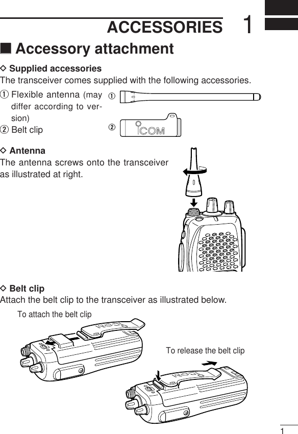 11ACCESSORIES‘‘Accessory attachmentDSupplied accessoriesThe transceiver comes supplied with the following accessories.qFlexible antenna (maydiffer according to ver-sion)wBelt clipDAntennaThe antenna screws onto the transceiveras illustrated at right.DBelt clip Attach the belt clip to the transceiver as illustrated below.qwTo release the belt clipTo attach the belt clip