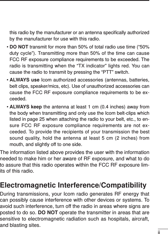 iithis radio by the manufacturer or an antenna speciﬁcally authorizedby the manufacturer for use with this radio.•DO NOT transmit for more than 50% of total radio use time (“50%duty cycle”). Transmitting more than 50% of the time can causeFCC RF exposure compliance requirements to be exceeded. Theradio is transmitting when the “TX indicator” lights red. You cancause the radio to transmit by pressing the “PTT” switch.•ALWAYS use Icom authorized accessories (antennas, batteries,belt clips, speaker/mics, etc). Use of unauthorized accessories cancause the FCC RF exposure compliance requirements to be ex-ceeded.•ALWAYS keep the antenna at least 1 cm (0.4 inches) away fromthe body when transmitting and only use the Icom belt-clips whichlisted in page 25 when attaching the radio to your belt, etc., to en-sure FCC RF exposure compliance requirements are not ex-ceeded. To provide the recipients of your transmission the bestsound quality, hold the antenna at least 5 cm (2 inches) frommouth, and slightly off to one side.The information listed above provides the user with the informationneeded to make him or her aware of RF exposure, and what to doto assure that this radio operates within the FCC RF exposure lim-its of this radio.Electromagnetic Interference/CompatibilityDuring transmissions, your Icom radio generates RF energy thatcan possibly cause interference with other devices or systems. Toavoid such interference, turn off the radio in areas where signs areposted to do so. DO NOT operate the transmitter in areas that aresensitive to electromagnetic radiation such as hospitals, aircraft,and blasting sites.