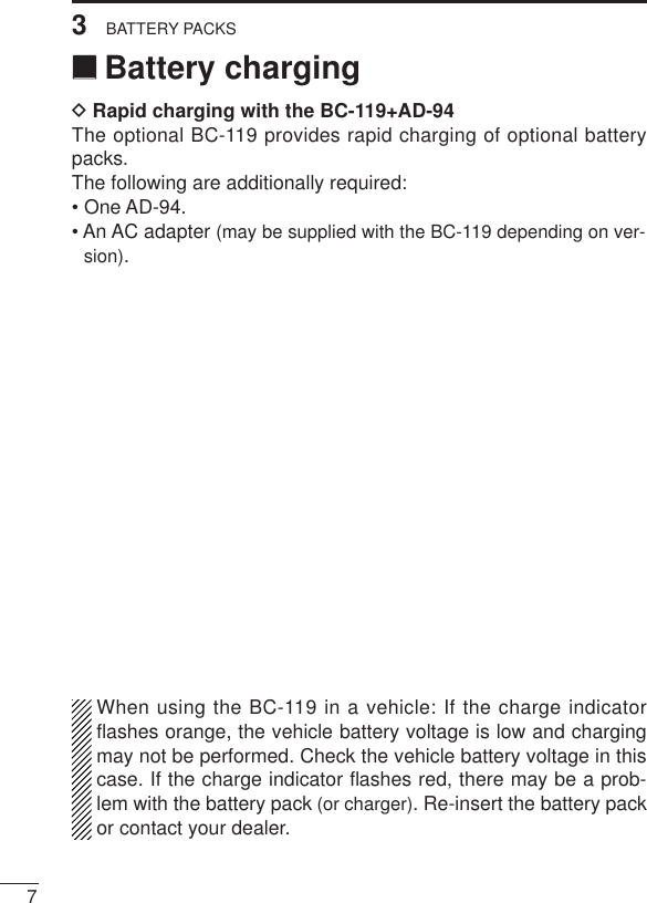 73BATTERY PACKS‘‘Battery chargingDRapid charging with the BC-119+AD-94The optional BC-119 provides rapid charging of optional batterypacks.The following are additionally required:• One AD-94.• An AC adapter (may be supplied with the BC-119 depending on ver-sion).When using the BC-119 in a vehicle: If the charge indicatorﬂashes orange, the vehicle battery voltage is low and chargingmay not be performed. Check the vehicle battery voltage in thiscase. If the charge indicator ﬂashes red, there may be a prob-lem with the battery pack (or charger). Re-insert the battery packor contact your dealer.