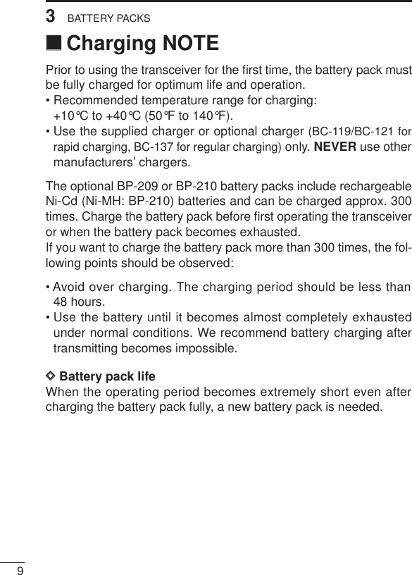 93BATTERY PACKS‘‘Charging NOTEPrior to using the transceiver for the ﬁrst time, the battery pack mustbe fully charged for optimum life and operation.• Recommended temperature range for charging:+10°C to +40°C (50°F to 140°F).• Use the supplied charger or optional charger (BC-119/BC-121 forrapid charging, BC-137 for regular charging) only. NEVER use othermanufacturers’ chargers.The optional BP-209 or BP-210 battery packs include rechargeableNi-Cd (Ni-MH: BP-210) batteries and can be charged approx. 300times. Charge the battery pack before ﬁrst operating the transceiveror when the battery pack becomes exhausted.If you want to charge the battery pack more than 300 times, the fol-lowing points should be observed:• Avoid over charging. The charging period should be less than48 hours.• Use the battery until it becomes almost completely exhaustedunder normal conditions. We recommend battery charging aftertransmitting becomes impossible.DDBattery pack lifeWhen the operating period becomes extremely short even aftercharging the battery pack fully, a new battery pack is needed.