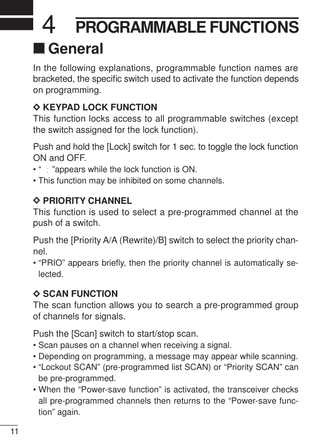 114PROGRAMMABLE FUNCTIONS‘‘GeneralIn the following explanations, programmable function names arebracketed, the speciﬁc switch used to activate the function dependson programming.DDKEYPAD LOCK FUNCTIONThis function locks access to all programmable switches (exceptthe switch assigned for the lock function).Push and hold the [Lock] switch for 1 sec. to toggle the lock functionON and OFF.• “ ”appears while the lock function is ON.• This function may be inhibited on some channels.DDPRIORITY CHANNELThis function is used to select a pre-programmed channel at thepush of a switch.Push the [Priority A/A (Rewrite)/B] switch to select the priority chan-nel.• “PRIO” appears brieﬂy, then the priority channel is automatically se-lected.DDSCAN FUNCTIONThe scan function allows you to search a pre-programmed groupof channels for signals.Push the [Scan] switch to start/stop scan.• Scan pauses on a channel when receiving a signal.• Depending on programming, a message may appear while scanning.• “Lockout SCAN” (pre-programmed list SCAN) or “Priority SCAN” canbe pre-programmed.• When the “Power-save function” is activated, the transceiver checksall pre-programmed channels then returns to the “Power-save func-tion” again.