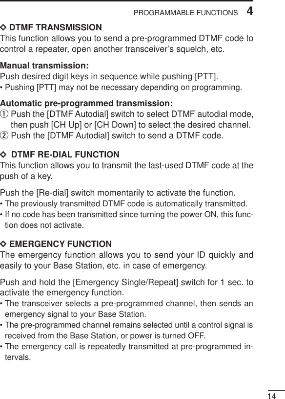 144PROGRAMMABLE FUNCTIONSDDDTMF TRANSMISSIONThis function allows you to send a pre-programmed DTMF code tocontrol a repeater, open another transceiver’s squelch, etc.Manual transmission:Push desired digit keys in sequence while pushing [PTT].• Pushing [PTT] may not be necessary depending on programming.Automatic pre-programmed transmission:qPush the [DTMF Autodial] switch to select DTMF autodial mode,then push [CH Up] or [CH Down] to select the desired channel.wPush the [DTMF Autodial] switch to send a DTMF code.DD  DTMF RE-DIAL FUNCTIONThis function allows you to transmit the last-used DTMF code at thepush of a key.Push the [Re-dial] switch momentarily to activate the function.• The previously transmitted DTMF code is automatically transmitted.• If no code has been transmitted since turning the power ON, this func-tion does not activate.DDEMERGENCY FUNCTIONThe emergency function allows you to send your ID quickly andeasily to your Base Station, etc. in case of emergency.Push and hold the [Emergency Single/Repeat] switch for 1 sec. toactivate the emergency function.• The transceiver selects a pre-programmed channel, then sends anemergency signal to your Base Station.• The pre-programmed channel remains selected until a control signal isreceived from the Base Station, or power is turned OFF.• The emergency call is repeatedly transmitted at pre-programmed in-tervals.