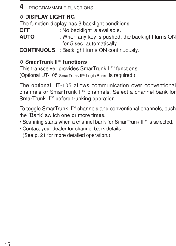 154PROGRAMMABLE FUNCTIONSDDDISPLAY LIGHTINGThe function display has 3 backlight conditions.OFF : No backlight is available.AUTO : When any key is pushed, the backlight turns ONfor 5 sec. automatically.CONTINUOUS : Backlight turns ON continuously. DDSmarTrunk IITM functionsThis transceiver provides SmarTrunk IITM functions.(Optional UT-105 SmarTrunk IITM Logic Boardis required.)The optional UT-105 allows communication over conventionalchannels or SmarTrunk IITM channels. Select a channel bank forSmarTrunk IITM before trunking operation.To toggle SmarTrunk IITM channels and conventional channels, pushthe [Bank] switch one or more times.• Scanning starts when a channel bank for SmarTrunk IITM is selected.• Contact your dealer for channel bank details. (See p. 21 for more detailed operation.)