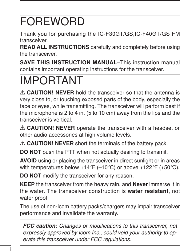 iFOREWORDThank you for purchasing the IC-F30GT/GS,IC-F40GT/GS FMtransceiver. READ ALL INSTRUCTIONS carefully and completely before usingthe transceiver.SAVE THIS INSTRUCTION MANUAL–This instruction manualcontains important operating instructions for the transceiver.IMPORTANTRCAUTION! NEVER hold the transceiver so that the antenna isvery close to, or touching exposed parts of the body, especially theface or eyes, while transmitting. The transceiver will perform best ifthe microphone is 2 to 4 in. (5 to 10 cm) away from the lips and thetransceiver is vertical.RCAUTION! NEVER operate the transceiver with a headset orother audio accessories at high volume levels. RCAUTION! NEVER short the terminals of the battery pack.DO NOT push the PTT when not actually desiring to transmit.AVOID using or placing the transceiver in direct sunlight or in areaswith temperatures below +14°F (–10°C) or above +122°F (+50°C).DO NOT modify the transceiver for any reason.KEEP the transceiver from the heavy rain, and Never immerse it inthe water. The transceiver construction is water resistant, notwater proof.The use of non-Icom battery packs/chargers may impair transceiverperformance and invalidate the warranty.FCC caution: Changes or modiﬁcations to this transceiver, notexpressly approved by Icom Inc., could void your authority to op-erate this transceiver under FCC regulations.